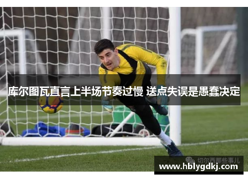 库尔图瓦直言上半场节奏过慢 送点失误是愚蠢决定 库尔图瓦直言上半场节奏过慢 送点失误是愚蠢决定