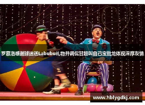 罗慕洛感谢球迷送Labubu礼物并调侃甘超叫自己宝批龙体现深厚友情 罗慕洛感谢球迷送Labubu礼物并调侃甘超叫自己宝批龙体现深厚友情