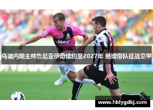 乌迪内斯主帅鲁尼亚伊奇续约至2027年 继续带队征战意甲 乌迪内斯主帅鲁尼亚伊奇续约至2027年 继续带队征战意甲