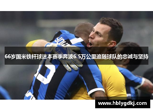 66岁国米铁杆球迷本赛季奔波6.5万公里追随球队的忠诚与坚持 66岁国米铁杆球迷本赛季奔波6.5万公里追随球队的忠诚与坚持