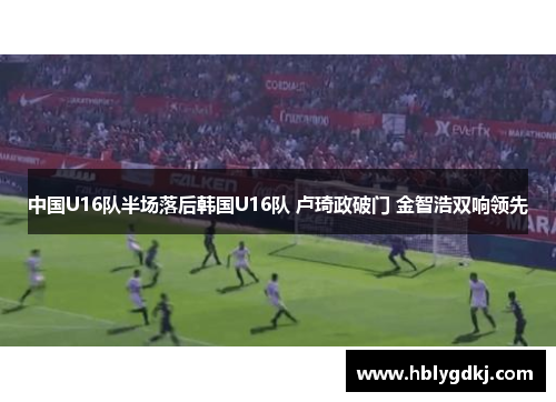 中国U16队半场落后韩国U16队 卢琦政破门 金智浩双响领先 中国U16队半场落后韩国U16队 卢琦政破门 金智浩双响领先